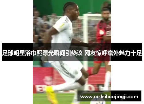 足球明星浴巾照曝光瞬间引热议 网友惊呼意外魅力十足