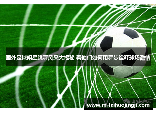 国外足球明星跳舞风采大揭秘 看他们如何用舞步诠释球场激情