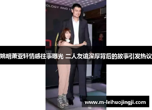 姚明萧亚轩情感往事曝光 二人友谊深厚背后的故事引发热议