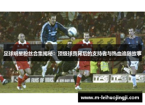 足球明星粉丝合集揭秘：顶级球员背后的支持者与热血追随故事