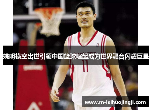 姚明横空出世引领中国篮球崛起成为世界舞台闪耀巨星