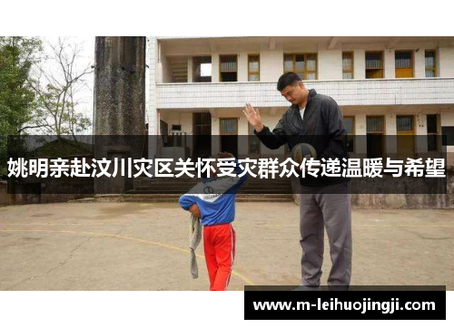 姚明亲赴汶川灾区关怀受灾群众传递温暖与希望