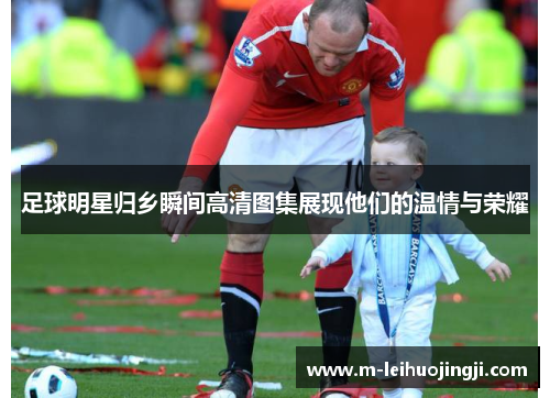 足球明星归乡瞬间高清图集展现他们的温情与荣耀