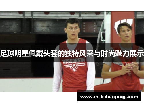 足球明星佩戴头套的独特风采与时尚魅力展示